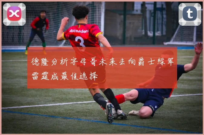 德隆分析字母哥未来去向爵士绿军雷霆成最佳选择