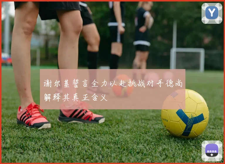 谢尔基誓言全力以赴挑战对手德尚解释其真正含义