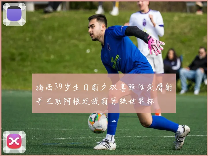 梅西39岁生日前夕双喜降临荣膺射手王助阿根廷提前晋级世界杯