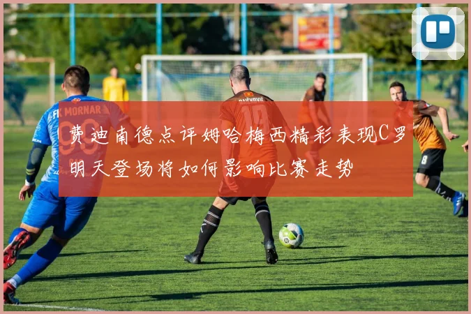 费迪南德点评姆哈梅西精彩表现C罗明天登场将如何影响比赛走势
