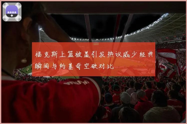 福克斯上篮被盖引发热议威少经典瞬间与约基奇空砍对比