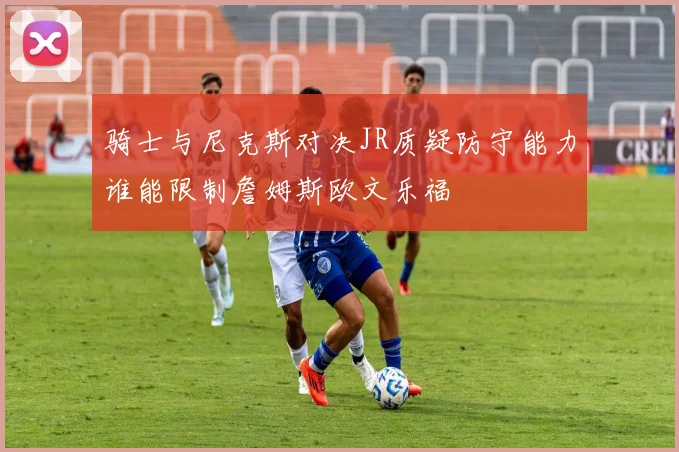 骑士与尼克斯对决JR质疑防守能力谁能限制詹姆斯欧文乐福