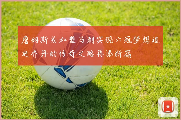 詹姆斯或加盟马刺实现六冠梦想追赶乔丹的传奇之路再添新篇