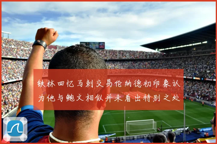 铁林回忆马刺交易伦纳德初印象认为他与鲍文相似并未看出特别之处