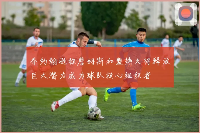 乔约翰逊称詹姆斯加盟热火将释放巨大潜力成为球队核心组织者