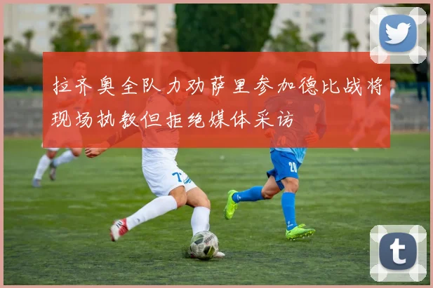 拉齐奥全队力劝萨里参加德比战将现场执教但拒绝媒体采访