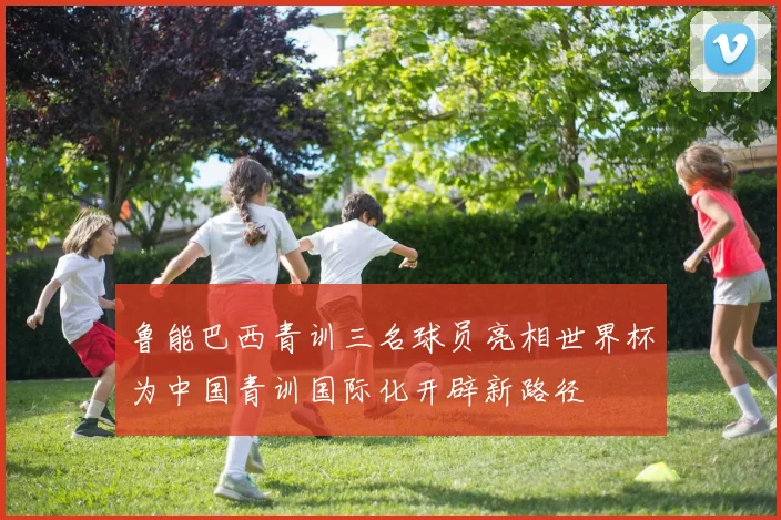 鲁能巴西青训三名球员亮相世界杯为中国青训国际化开辟新路径