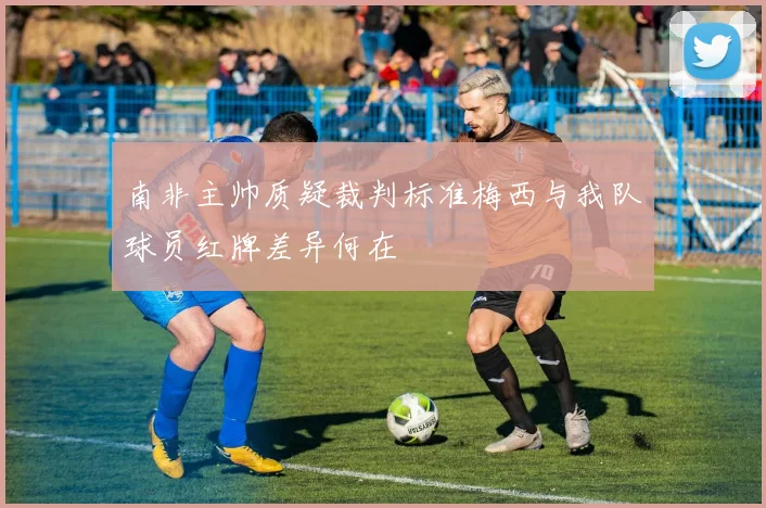 南非主帅质疑裁判标准梅西与我队球员红牌差异何在