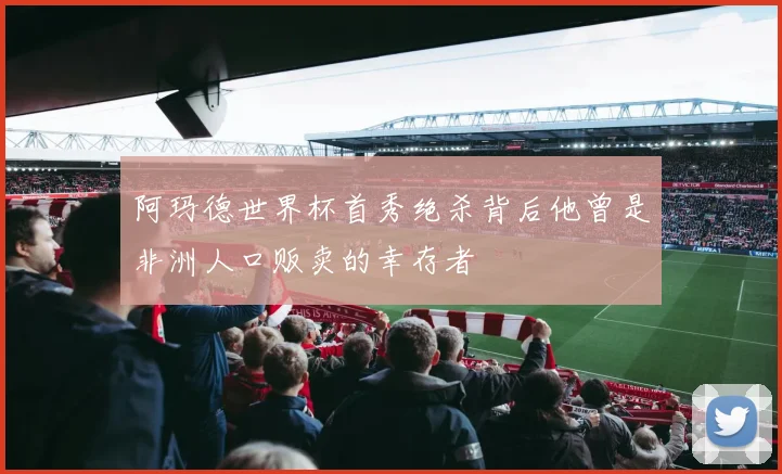 阿玛德世界杯首秀绝杀背后他曾是非洲人口贩卖的幸存者
