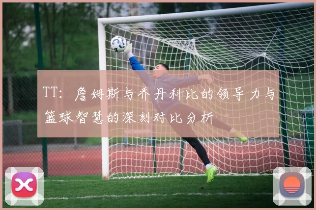 TT：詹姆斯与乔丹科比的领导力与篮球智慧的深刻对比分析