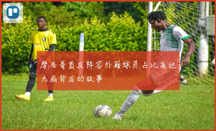 摩洛哥首发阵容外籍球员占比高达九成背后的故事