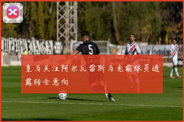 皇马关注阿尔瓦雷斯马竞前球员透露转会意向