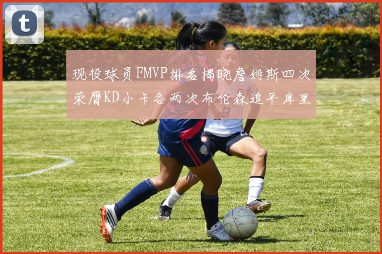 现役球员FMVP排名揭晓詹姆斯四次荣膺KD小卡各两次布伦森追平库里与约基奇