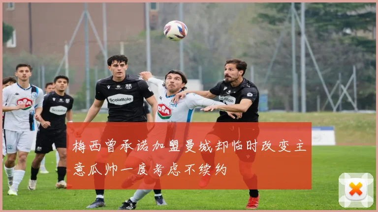 梅西曾承诺加盟曼城却临时改变主意瓜帅一度考虑不续约