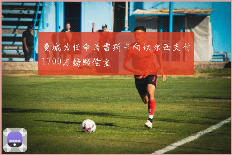 曼城为任命马雷斯卡向切尔西支付1700万镑赔偿金