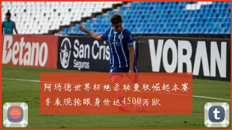 阿玛德世界杯绝杀助曼联崛起本赛季表现抢眼身价达4500万欧