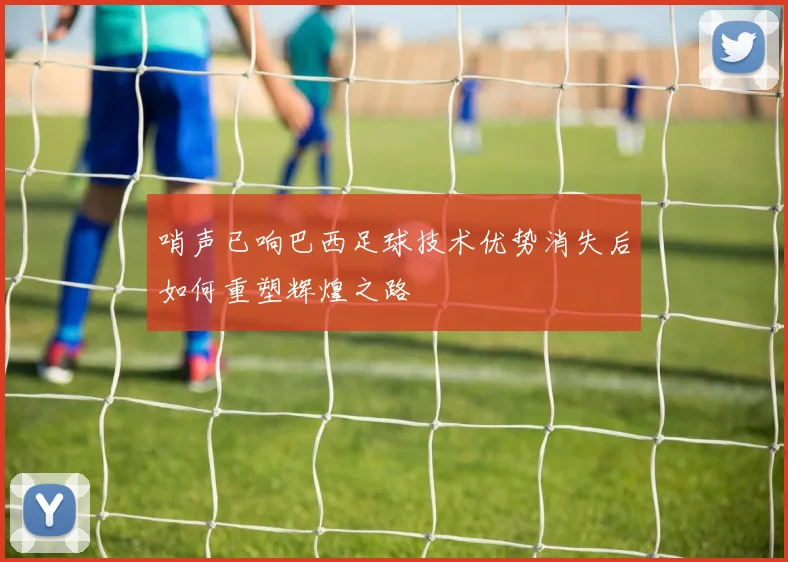哨声已响巴西足球技术优势消失后如何重塑辉煌之路