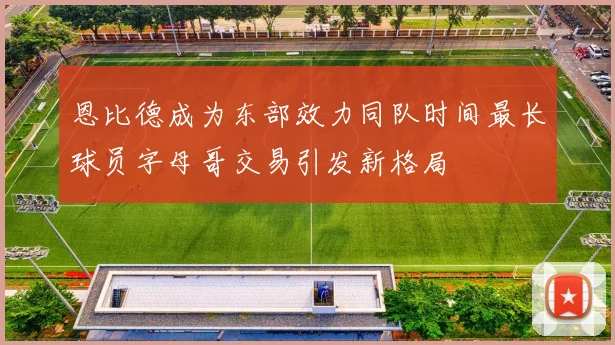 恩比德成为东部效力同队时间最长球员字母哥交易引发新格局