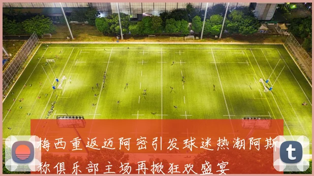 梅西重返迈阿密引发球迷热潮阿斯称俱乐部主场再掀狂欢盛宴