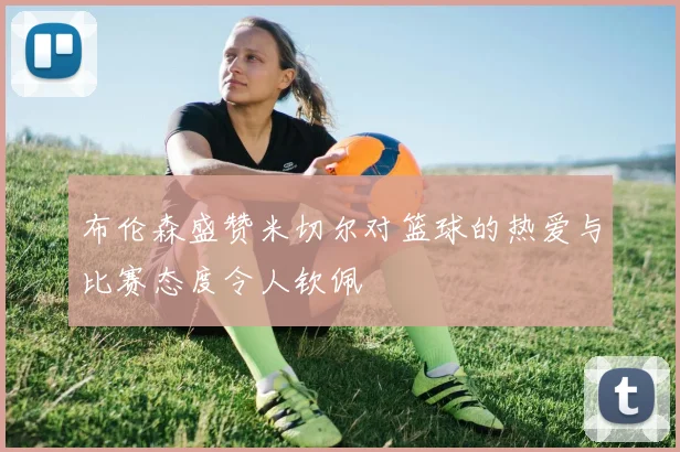 布伦森盛赞米切尔对篮球的热爱与比赛态度令人钦佩