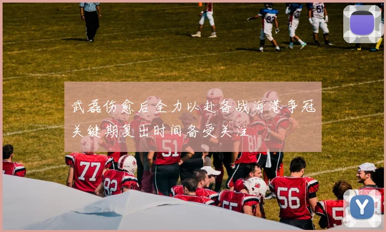 武磊伤愈后全力以赴备战海港争冠关键期复出时间备受关注