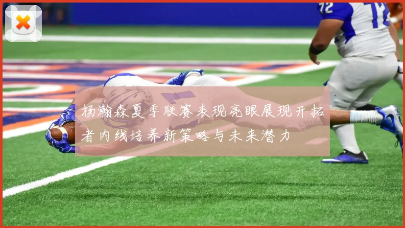 杨瀚森夏季联赛表现亮眼展现开拓者内线培养新策略与未来潜力